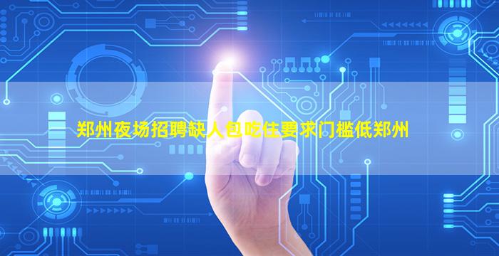 郑州夜场招聘缺人包吃住要求门槛低郑州
